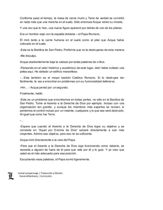 Lestat Lamperouge | Traducción y Edición. 
Kaiserofdarkness | Corrección. 
Conforme pasó el tiempo, la masa de carne murió y Terra de verdad se convirtió 
en nada más que una mancha en el suelo. Sólo entonces Acqua volvió su mirada. 
Y una vez que lo hizo, una nueva figura apareció por detrás de uno de los pilares. 
Era un hombre viejo con la espalda doblada – el Papa Romano. 
Él miró tanto a la carne humana en el suelo como al pilar que Acqua había 
colocado en el suelo. 
-Esta es la Basílica de San Pedro. Preferiría que no la destruyeras de esta manera. 
-Me disculpo. 
Acqua obedientemente baja la cabeza por estás palabras de crítica. 
-Pensando en el valor histórico y académico de este lugar, debí haber evitado una 
pelea aquí. He dañado un edificio maravilloso. 
-…Este también es el mayor bastión Católico Romano. Si lo destruyes tan 
fácilmente, te vas a encontrar en problemas con su funcionalidad defensiva. 
-Hm… - Acqua pensó por un segundo. 
Finalmente, habló. 
-Este es un problema que encontramos en todas partes, no sólo en la Basílica de 
San Pedro. Tome al Asiento a la Derecha de Dios por ejemplo. Incluso con una 
organización tan grande, y aunque los miembros más expertos se reúnen, si 
perdemos el control incluso por un instante, cualquiera y lo que sea será destruido. 
Al igual que como fue Terra. 
-… 
-Espera que cuando el Asiento a la Derecha de Dios logre su objetivo y se 
convierta en “Aquel por Encima de Dios” salvará directamente a aún más 
creyentes. Admiro ese objetivo, pero eso no es suficiente. 
Acqua miró directamente a la cara del Papa. 
-Para que el Asiento a la Derecha de Dios siga funcionando como debería, se 
necesita a alguien de fuera de él para que vele por él y lo guie. Y yo creo que 
usted es el más adecuado para esa posición. 
Escuchando esas palabras, el Papa sonrió ligeramente. 
 
