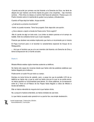 Lestat Lamperouge | Traducción y Edición. 
Kaiserofdarkness | Corrección. 
-Cuando escuché por primera vez del Asiento a la Derecha de Dios, me llené de 
alegría de que hubiera una forma rápida de guiar a los creyentes, - dijo mientras 
sonreía. – Pero Dios no desea un camino fácil hacia la salvación. Parece que a mi 
Padre mirando sobre mí realmente le gustan sus pruebas y tribulaciones. 
Cuando el Papa dejó de hablar, Acqua asintió. 
-¿Cuál será su próximo movimiento? 
-Vento no puede moverse. Terra fue purgado. Esto deja sólo una opción. 
-¿Vas a atacar a Japón a través de Rusia como Terra sugirió? 
-Me di cuenta de algo en todo esto. Los civiles no deben pararse en el campo de 
batalla. Sólo los soldados tienen que cruzar espadas. 
Parecía que declarar eso estaba implicando que haría un movimiento por sí mismo. 
El Papa murmuró para sí al recordar la característica especial de Acqua de la 
Retaguardia. 
-…Así que el hombre que es a la vez miembro del Asiento a la Derecha de Dios y 
tiene la disposición de un Santo actuará. 
Parte 4 
Misaka Mikoto estaba rígida mientras sostenía su teléfono. 
No había sido capaz de moverse desde que había oído las palabras estáticas que 
habían llegado por el altavoz. 
Podía sentir un sudor frío por todo su cuerpo. 
Kamijou no tenia forma de saberlo, pero, a pesar de que la pantalla LCD de su 
teléfono se había roto y que la unión se había roto por lo que no se podía cerrar, 
no había perdido su funcionalidad para llamar. En otras palabras, la conversación 
entre él y Terra en el Palacio de los Papas había llegado a oídos de Mikoto a 
través del teléfono. 
Ella no había entendido la mayoría de lo que habían dicho. 
No, aunque lo hubiera entendido, se había olvidado de casi todo. 
Lo que había causado esta opresión en su pecho fue una simple declaración. 
 