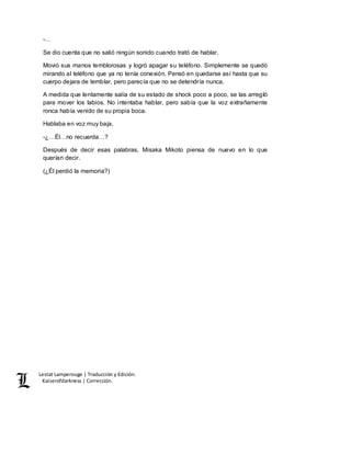 Lestat Lamperouge | Traducción y Edición. 
Kaiserofdarkness | Corrección. 
-… 
Se dio cuenta que no salió ningún sonido cuando trató de hablar. 
Movió sus manos temblorosas y logró apagar su teléfono. Simplemente se quedó 
mirando al teléfono que ya no tenía conexión. Pensó en quedarse así hasta que su 
cuerpo dejara de temblar, pero parecía que no se detendría nunca. 
A medida que lentamente salía de su estado de shock poco a poco, se las arregló 
para mover los labios. No intentaba hablar, pero sabía que la voz extrañamente 
ronca había venido de su propia boca. 
Hablaba en voz muy baja. 
-¿…Él…no recuerda…? 
Después de decir esas palabras, Misaka Mikoto piensa de nuevo en lo que 
querían decir. 
(¿Él perdió la memoria?) 
 