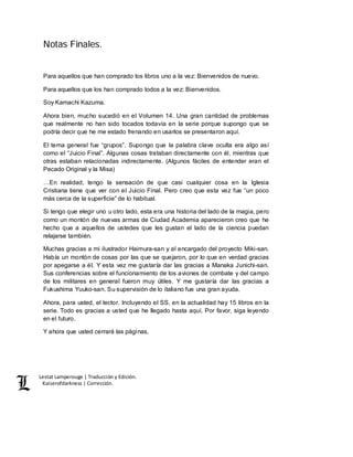 Lestat Lamperouge | Traducción y Edición. 
Kaiserofdarkness | Corrección. 
Notas Finales. 
Para aquellos que han comprado los libros uno a la vez: Bienvenidos de nuevo. 
Para aquellos que los han comprado todos a la vez: Bienvenidos. 
Soy Kamachi Kazuma. 
Ahora bien, mucho sucedió en el Volumen 14. Una gran cantidad de problemas 
que realmente no han sido tocados todavía en la serie porque supongo que se 
podría decir que he me estado frenando en usarlos se presentaron aquí. 
El tema general fue “grupos”. Supongo que la palabra clave oculta era algo así 
como el “Juicio Final”. Algunas cosas trataban directamente con él, mientras que 
otras estaban relacionadas indirectamente. (Algunos fáciles de entender eran el 
Pecado Original y la Misa) 
…En realidad, tengo la sensación de que casi cualquier cosa en la Iglesia 
Cristiana tiene que ver con el Juicio Final. Pero creo que esta vez fue “un poco 
más cerca de la superficie” de lo habitual. 
Si tengo que elegir uno u otro lado, esta era una historia del lado de la magia, pero 
como un montón de nuevas armas de Ciudad Academia aparecieron creo que he 
hecho que a aquellos de ustedes que les gustan el lado de la ciencia puedan 
relajarse también. 
Muchas gracias a mi ilustrador Haimura-san y al encargado del proyecto Miki-san. 
Había un montón de cosas por las que se quejaron, por lo que en verdad gracias 
por apegarse a él. Y esta vez me gustaría dar las gracias a Manaka Junichi-san. 
Sus conferencias sobre el funcionamiento de los aviones de combate y del campo 
de los militares en general fueron muy útiles. Y me gustaría dar las gracias a 
Fukushima Yuuko-san. Su supervisión de lo italiano fue una gran ayuda. 
Ahora, para usted, el lector. Incluyendo el SS, en la actualidad hay 15 libros en la 
serie. Todo es gracias a usted que he llegado hasta aquí. Por favor, siga leyendo 
en el futuro. 
Y ahora que usted cerrará las páginas. 
 