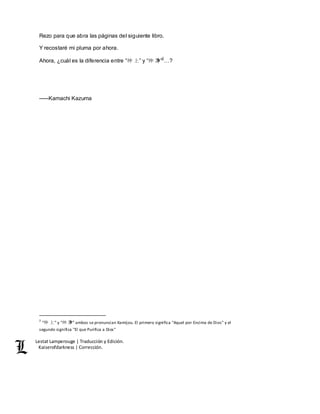 Lestat Lamperouge | Traducción y Edición. 
Kaiserofdarkness | Corrección. 
Rezo para que abra las páginas del siguiente libro. 
Y recostaré mi pluma por ahora. 
Ahora, ¿cuál es la diferencia entre “神上” y “神净”2…? 
–––Kamachi Kazuma 
2 “神 上” y “神 净” ambos se pronuncian Kamijou. El primero significa "Aquel por Encima de Dios" y el 
segundo significa "El que Purifica a Dios" 
