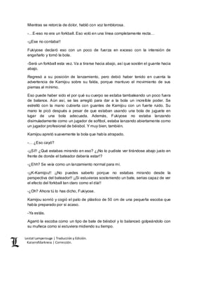 Lestat Lamperouge | Traducción y Edición. 
Kaiserofdarkness | Corrección. 
Mientras se retorcía de dolor, habló con voz temblorosa. 
-…E-eso no era un forkball. Eso voló en una línea completamente recta… 
-¡¡Ese no contaba!! 
Fukiyose declaró eso con un poco de fuerza en exceso con la intensión de 
engañarlo y tomó la bola. 
-Será un forkball esta vez. Va a tirarse hacia abajo, así que sostén el guante hacia 
abajo. 
Regresó a su posición de lanzamiento, pero debió haber tenido en cuenta la 
advertencia de Kamijou sobre su falda, porque mantuvo el movimiento de sus 
piernas al mínimo. 
Eso puede haber sido el por qué su cuerpo se estaba tambaleando un poco fuera 
de balance. Aún así, se las arregló para dar a la bola un increíble poder. Se 
estrelló con la mano cubierta con guantes de Kamijou con un fuerte ruido. Su 
mano le picó después a pesar de que estaban usando una bola de juguete en 
lugar de una bola adecuada. Además, Fukiyose no estaba lanzando 
disimuladamente como un jugador de softbol, estaba lanzando abiertamente como 
un jugador profesional de béisbol. Y muy bien, también. 
Kamijou apretó suavemente la bola que había atrapado. 
-… ¿Eso cayó? 
-¡¡Sí!! ¿Qué estabas mirando en eso? ¿¡No lo pudiste ver tirándose abajo justo en 
frente de donde el bateador debería estar!? 
-¿Ehh? Se veía como un lanzamiento normal para mí. 
-¡¡K-Kamijou!! ¡¡No puedes saberlo porque no estabas mirando desde la 
perspectiva del bateador!! ¡¡Si estuvieras sosteniendo un bate, serias capaz de ver 
el efecto del forkball tan claro como el día!! 
-¿Oh? Ahora tú lo has dicho, Fukiyose. 
Kamijou sonrió y cogió el palo de plástico de 50 cm de una pequeña escoba que 
había preparado por si acaso. 
-Ya estás. 
Agarró la escoba como un tipo de bate de béisbol y lo balanceó golpeándolo con 
su muñeca como si estuviera midiendo su tiempo. 
 