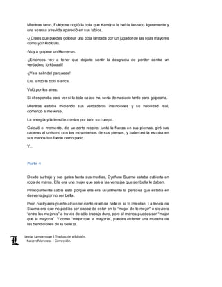 Lestat Lamperouge | Traducción y Edición. 
Kaiserofdarkness | Corrección. 
Mientras tanto, Fukiyose cogió la bola que Kamijou le había lanzado ligeramente y 
una sonrisa atrevida apareció en sus labios. 
-¿Crees que puedes golpear una bola lanzada por un jugador de las ligas mayores 
como yo? Ridículo. 
-Voy a golpear un Homerun. 
-¡Entonces voy a tener que dejarte sentir la desgracia de perder contra un 
verdadero forkbaaall! 
-¡Va a salir del parqueee! 
Ella lanzó la bola blanca. 
Voló por los aires. 
Si él esperaba para ver si la bola caía o no, sería demasiado tarde para golpearla. 
Mientras estaba midiendo sus verdaderas intenciones y su habilidad real, 
comenzó a moverse. 
La energía y la tensión corrían por todo su cuerpo. 
Calculó el momento, dio un corto respiro, juntó la fuerza en sus piernas, giró sus 
caderas al unísono con los movimientos de sus piernas, y balanceó la escoba en 
sus manos tan fuerte como pudo. 
Y… 
Parte 4 
Desde su traje y sus gafas hasta sus medias, Oyafune Suama estaba cubierta en 
ropa de marca. Ella era una mujer que sabía las ventajas que ser bella le daban. 
Principalmente sabía esto porque ella era usualmente la persona que estaba en 
desventaja por no ser bella. 
Pero cualquiera puede alcanzar cierto nivel de belleza si lo intentan. La teoría de 
Suama era que no podías ser capaz de estar en lo “mejor de lo mejor” o siquiera 
“entre los mejores” a través de sólo trabajo duro, pero al menos puedes ser “mejor 
que la mayoría”. Y como “mejor que la mayoría”, puedes obtener una muestra de 
las bendiciones de la belleza. 
 