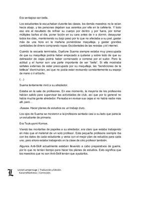 Lestat Lamperouge | Traducción y Edición. 
Kaiserofdarkness | Corrección. 
Era ventajoso ser bella. 
Los estudiantes la escuchaban durante las clases, los demás maestros no la veían 
hacia abajo, y las personas dejaban sus asientos por ella en la cafetería. Y todo 
eso era el resultado de refinar su cuerpo por dentro y por fuera, por tomar 
múltiples baños al día, poner loción en su cara antes de ir a dormir, desayunar 
todos los días, manteniendo su bajo peso por lo que no afectaba a su piel, gastar 
más de una hora en la mañana poniéndose maquillaje, y gastar grandes 
cantidades de dinero comprando ropas Occidentales de las revistas y el internet. 
Cuando la escuela terminaba, Oyafune Suama siempre estaba muy preocupada 
de que su maquillaje podría haber empezado a quitarse y sobre todo de que su 
delineador de cejas podría haber comenzado a correrse por el sudor. Pero la 
actitud y el humor son una parte importante de ser “bella”. Si ella mostraba 
señales externas de estar preocupada por su maquillaje, las “bendiciones de la 
belleza” disminuirían, así que no podía estar revisando constantemente su espejo 
de mano o ir al baño. 
(…) 
Suama lentamente miró a su alrededor. 
Estaba en la sala de profesores. En ese momento, la mayoría de los profesores 
habían salido para supervisar las actividades de club, así que por lo general no 
había mucha gente alrededor. Pensaba en revisar sus cejas si no había nadie más 
allí, pero… 
-Aaaaw. Hacer planes de estudios es un trabajo duro. 
Los ojos de Suama se movieron a la profesora sentada casi a su lado que parecía 
un estudiante de primaria. 
Era Tsukuyomi Komoe. 
Viendo las montañas de papeles a su alrededor, era claro que estaba trabajando 
en más que el material de un solo profesor. Esta pequeña profesora siempre iba 
con los datos de cada estudiante y venia con el mejor plan de estudios para cada 
uno, pero ahora estaba trabajando en la clase de otro profesor también. 
Algunos Anti-Skill actualmente estaban llevando a cabo preparativos de guerra, 
por lo que no tenían tiempo para hacer los planes de estudios. Esto significa que 
los maestros que no son Anti-Skill tenían que ayudarlos. 
 
