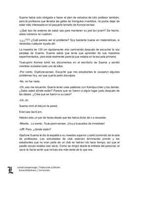 Lestat Lamperouge | Traducción y Edición. 
Kaiserofdarkness | Corrección. 
Suama había sido obligada a hacer el plan de estudios de otro profesor también, 
pero la profesora que llevaba las gafas de triángulos invertidos, no podía dejar de 
estar más interesada en el pequeño tamaño de Komoe-sensei. 
-¿Qué tipo de sistema de salud usa para mantener su piel tan joven? De hecho, 
estos números no cuadran. 
-¿¿¿??? ¿Cuál parece ser el problema? Soy bastante buena en matemáticas, si 
necesitas cualquier ayuda allí. 
La maestra de 135 cm rápidamente vino caminando después de escuchar la voz 
perpleja de Suama. Suama sabía que tenía que aprender de sus maestros 
experimentados, pero éste realmente parecía que estaba en la escuela primaria. 
Tsukuyomi Komoe tomó los documentos en el escritorio de Suama y asintió 
mientras revisaba cada uno de ellos. 
-Por cierto, Oyafune-sensei. Escuché que mis estudiantes le causaron algunos 
problemas hoy, así que quería pedir disculpas. 
-No, no fue nada. 
-Oh, eso me recuerda. Quería tener unas palabras con Kamijou-chan y los demás. 
¿Sabe usted dónde están? Parece que se fueron a algún lugar justo después de 
las clases. ¿Cree que se fueron a su casa? 
-Uh, oh. 
Suama miró al reloj en la pared. 
Eran casi las 6 pm. 
Habían sido un par de horas desde que les había dicho de ir a escardar. 
-Mierda…Lo siento. Tsukuyomi-sensei. ¡Voy a buscarlos de inmediato! 
-Ufff. Pero, ¿dónde están? 
Oyafune Suama le dio la espalda a su maestra superior y salió corriendo de la sala 
de profesores. Las actividades de club estarían terminando pronto y los 
estudiantes que no eran parte de un club se habían ido hace tiempo, así que el 
pasillo oscuro estaba casi vacío. Como se dirigió desde la entrada del personal, el 
vacío la hacía sentir que incluso era más tarde de lo que era. 
 