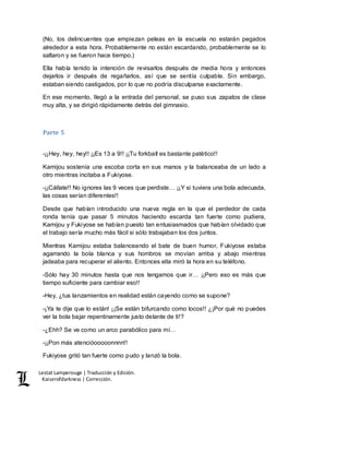 Lestat Lamperouge | Traducción y Edición. 
Kaiserofdarkness | Corrección. 
(No, los delincuentes que empiezan peleas en la escuela no estarán pegados 
alrededor a esta hora. Probablemente no están escardando, probablemente se lo 
saltaron y se fueron hace tiempo.) 
Ella había tenido la intención de revisarlos después de media hora y entonces 
dejarlos ir después de regañarlos, así que se sentía culpable. Sin embargo, 
estaban siendo castigados, por lo que no podría disculparse exactamente. 
En ese momento, llegó a la entrada del personal, se puso sus zapatos de clase 
muy alta, y se dirigió rápidamente detrás del gimnasio. 
Parte 5 
-¡¡Hey, hey, hey!! ¡¡Es 13 a 9!! ¡¡Tu forkball es bastante patético!! 
Kamijou sostenía una escoba corta en sus manos y la balanceaba de un lado a 
otro mientras incitaba a Fukiyose. 
-¡¡Cállate!! No ignores las 9 veces que perdiste… ¡¡Y si tuviera una bola adecuada, 
las cosas serían diferentes!! 
Desde que habían introducido una nueva regla en la que el perdedor de cada 
ronda tenía que pasar 5 minutos haciendo escarda tan fuerte como pudiera, 
Kamijou y Fukiyose se habían puesto tan entusiasmados que habían olvidado que 
el trabajo sería mucho más fácil si sólo trabajaban los dos juntos. 
Mientras Kamijou estaba balanceando el bate de buen humor, Fukiyose estaba 
agarrando la bola blanca y sus hombros se movían arriba y abajo mientras 
jadeaba para recuperar el aliento. Entonces ella miró la hora en su teléfono. 
-Sólo hay 30 minutos hasta que nos tengamos que ir… ¡¡Pero eso es más que 
tiempo suficiente para cambiar eso!! 
-Hey, ¿tus lanzamientos en realidad están cayendo como se supone? 
-¡Ya te dije que lo están! ¡¡Se están bifurcando como locos!! ¿¡Por qué no puedes 
ver la bola bajar repentinamente justo delante de ti!? 
-¿Ehh? Se ve como un arco parabólico para mí… 
-¡¡Pon más atencióooooonnnn!! 
Fukiyose gritó tan fuerte como pudo y lanzó la bola. 
 