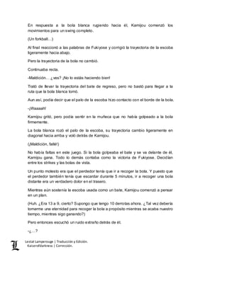 Lestat Lamperouge | Traducción y Edición. 
Kaiserofdarkness | Corrección. 
En respuesta a la bola blanca rugiendo hacia él, Kamijou comenzó los 
movimientos para un swing completo. 
(Un forkball…) 
Al final reaccionó a las palabras de Fukiyose y corrigió la trayectoria de la escoba 
ligeramente hacia abajo. 
Pero la trayectoria de la bola no cambió. 
Continuaba recta. 
-Maldición… ¿ves? ¡No lo estás haciendo bien! 
Trató de llevar la trayectoria del bate de regreso, pero no bastó para llegar a la 
ruta que la bola blanca tomó. 
Aun así, podía decir que el palo de la escoba hizo contacto con el borde de la bola. 
-¡Waaaah! 
Kamijou gritó, pero podía sentir en la muñeca que no había golpeado a la bola 
firmemente. 
La bola blanca rozó el palo de la escoba, su trayectoria cambio ligeramente en 
diagonal hacia arriba y voló detrás de Kamijou. 
(¡Maldición, fallé!) 
No había faltas en este juego. Si la bola golpeaba el bate y se va delante de él, 
Kamijou gana. Todo lo demás contaba como la victoria de Fukiyose. Decidían 
entre los strikes y las bolas de vista. 
Un punto molesto era que el perdedor tenía que ir a recoger la bola. Y puesto que 
el perdedor también tenía que escardar durante 5 minutos, ir a recoger una bola 
distante era un verdadero dolor en el trasero. 
Mientras aún sostenía la escoba usada como un bate, Kamijou comenzó a pensar 
en un plan. 
(Huh. ¿Era 13 a 9, cierto? Supongo que tengo 10 derrotas ahora. ¿Tal vez debería 
tomarme una eternidad para recoger la bola a propósito mientras se acaba nuestro 
tiempo, mientras sigo ganando?) 
Pero entonces escuchó un ruido extraño detrás de él. 
-¿…? 
 