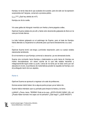Lestat Lamperouge | Traducción y Edición. 
Kaiserofdarkness | Corrección. 
Kamijou no tenía idea de lo que acababa de suceder, pero de sólo ver la expresión 
sorprendida de Fukiyose, comenzó a ponerse pálido. 
(¿¿¿??? ¿Qué hay detrás de mí?) 
Kamijou se dio la vuelta. 
Vio unas gafas de triángulo invertido con hierba y tierra pegada a ellas. 
Oyafune Suama estaba de pie allí y había sido claramente golpeada de lleno en la 
cara por la bola blanca. 
La bola hubiera golpeado en el estómago de Suama, pero el bate de Kamijou 
había alterado su trayectoria lo suficiente para que fuera directamente a su cara. 
-… 
Oyafune Suama tomó una larga y profunda respiración, pero su cuerpo estaba 
claramente temblando. 
En el momento en que Kamijou comenzó a desvariar, ya era demasiado tarde. 
Suama vino corriendo hacia Kamijou y balanceaba su puño hacia él. Kamijou se 
inclinó disculpándose, sin darse cuenta de lo que ella estaba haciendo y 
milagrosamente logró evitar su puño. Llena de ira tanto por la bola como por ser 
atacada en el aire, la profesora de matemáticas pisoteó la espalda de Kamijou con 
el puntiagudo tacón de sus zapatos. 
Parte 6 
Oyafune Suama se apresuró a regresar a la sala de profesores. 
Komoe-sensei debió haber ido a alguna parte porque ya se había ido. 
Suama había intentado usar su pañuelo para limpiar la hierba y la tierra. 
(¡¡WAH!! ¡¡Tierra, tierra, TIERRA!! Está en la cara, ¡¡ESTA EN MI CARA!! ¡Oh, no! 
¡¡Puedo haber borrado mis cejas con el pañuelo!! ¿Qué hago? ¿¡QUÉ HAGO!?) 
 