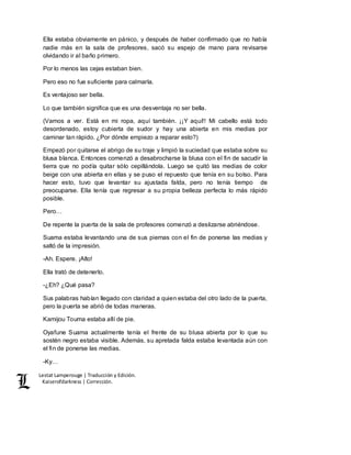 Lestat Lamperouge | Traducción y Edición. 
Kaiserofdarkness | Corrección. 
Ella estaba obviamente en pánico, y después de haber confirmado que no había 
nadie más en la sala de profesores, sacó su espejo de mano para revisarse 
olvidando ir al baño primero. 
Por lo menos las cejas estaban bien. 
Pero eso no fue suficiente para calmarla. 
Es ventajoso ser bella. 
Lo que también significa que es una desventaja no ser bella. 
(Vamos a ver. Está en mi ropa, aquí también. ¡¡Y aquí!! Mi cabello está todo 
desordenado, estoy cubierta de sudor y hay una abierta en mis medias por 
caminar tan rápido. ¿Por dónde empiezo a reparar esto?) 
Empezó por quitarse el abrigo de su traje y limpió la suciedad que estaba sobre su 
blusa blanca. Entonces comenzó a desabrocharse la blusa con el fin de sacudir la 
tierra que no podía quitar sólo cepillándola. Luego se quitó las medias de color 
beige con una abierta en ellas y se puso el repuesto que tenía en su bolso. Para 
hacer esto, tuvo que levantar su ajustada falda, pero no tenía tiempo de 
preocuparse. Ella tenía que regresar a su propia belleza perfecta lo más rápido 
posible. 
Pero… 
De repente la puerta de la sala de profesores comenzó a deslizarse abriéndose. 
Suama estaba levantando una de sus piernas con el fin de ponerse las medias y 
saltó de la impresión. 
-Ah. Espere. ¡Alto! 
Ella trató de detenerlo. 
-¿Eh? ¿Qué pasa? 
Sus palabras habían llegado con claridad a quien estaba del otro lado de la puerta, 
pero la puerta se abrió de todas maneras. 
Kamijou Touma estaba allí de pie. 
Oyafune Suama actualmente tenía el frente de su blusa abierta por lo que su 
sostén negro estaba visible. Además, su apretada falda estaba levantada aún con 
el fin de ponerse las medias. 
-Ky… 
 