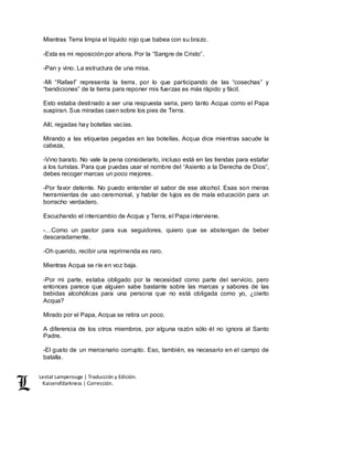 Lestat Lamperouge | Traducción y Edición. 
Kaiserofdarkness | Corrección. 
Mientras Terra limpia el líquido rojo que babea con su brazo. 
-Esta es mi reposición por ahora. Por la “Sangre de Cristo”. 
-Pan y vino. La estructura de una misa. 
-Mi “Rafael” representa la tierra, por lo que participando de las “cosechas” y 
“bendiciones” de la tierra para reponer mis fuerzas es más rápido y fácil. 
Esto estaba destinado a ser una respuesta seria, pero tanto Acqua como el Papa 
suspiran. Sus miradas caen sobre los pies de Terra. 
Allí, regadas hay botellas vacías. 
Mirando a las etiquetas pegadas en las botellas, Acqua dice mientras sacude la 
cabeza, 
-Vino barato. No vale la pena considerarlo, incluso está en las tiendas para estafar 
a los turistas. Para que puedas usar el nombre del “Asiento a la Derecha de Dios”, 
debes recoger marcas un poco mejores. 
-Por favor detente. No puedo entender el sabor de ese alcohol. Esas son meras 
herramientas de uso ceremonial, y hablar de lujos es de mala educación para un 
borracho verdadero. 
Escuchando el intercambio de Acqua y Terra, el Papa interviene. 
-…Como un pastor para sus seguidores, quiero que se abstengan de beber 
descaradamente. 
-Oh querido, recibir una reprimenda es raro. 
Mientras Acqua se ríe en voz baja. 
-Por mi parte, estaba obligado por la necesidad como parte del servicio, pero 
entonces parece que alguien sabe bastante sobre las marcas y sabores de las 
bebidas alcohólicas para una persona que no está obligada como yo, ¿cierto 
Acqua? 
Mirado por el Papa, Acqua se retira un poco. 
A diferencia de los otros miembros, por alguna razón sólo él no ignora al Santo 
Padre. 
-El gusto de un mercenario corrupto. Eso, también, es necesario en el campo de 
batalla. 
 