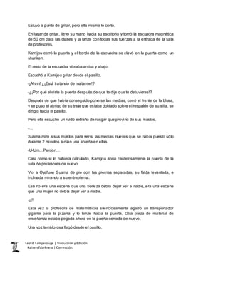 Lestat Lamperouge | Traducción y Edición. 
Kaiserofdarkness | Corrección. 
Estuvo a punto de gritar, pero ella misma lo cortó. 
En lugar de gritar, llevó su mano hacia su escritorio y tomó la escuadra magnética 
de 50 cm para las clases y la lanzó con todas sus fuerzas a la entrada de la sala 
de profesores. 
Kamijou cerró la puerta y el borde de la escuadra se clavó en la puerta como un 
shuriken. 
El resto de la escuadra vibraba arriba y abajo. 
Escuchó a Kamijou gritar desde el pasillo. 
-¡Ahhh! ¿¡Está tratando de matarme!? 
-¿¡Por qué abriste la puerta después de que te dije que te detuvieras!? 
Después de que había conseguido ponerse las medias, cerró el frente de la blusa, 
y se puso el abrigo de su traje que estaba doblado sobre el respaldo de su silla, se 
dirigió hacia el pasillo. 
Pero ella escuchó un ruido extraño de rasgar que provino de sus muslos. 
-… 
Suama miró a sus muslos para ver si las medias nuevas que se había puesto sólo 
durante 2 minutos tenían una abierta en ellas. 
-U-Um…Perdón… 
Casi como si lo hubiera calculado, Kamijou abrió cautelosamente la puerta de la 
sala de profesores de nuevo. 
Vio a Oyafune Suama de pie con las piernas separadas, su falda levantada, e 
inclinada mirando a su entrepierna. 
Esa no era una escena que una belleza debía dejar ver a nadie, era una escena 
que una mujer no debía dejar ver a nadie. 
-¡¡!! 
Esta vez la profesora de matemáticas silenciosamente agarró un transportador 
gigante para la pizarra y lo lanzó hacia la puerta. Otra pieza de material de 
enseñanza estaba pegada ahora en la puerta cerrada de nuevo. 
Una voz temblorosa llegó desde el pasillo. 
 
