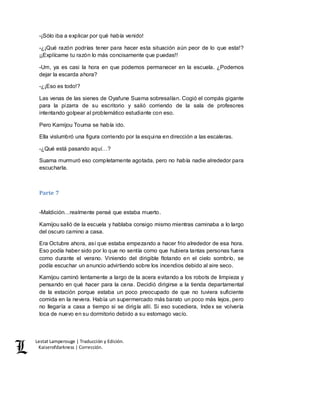 Lestat Lamperouge | Traducción y Edición. 
Kaiserofdarkness | Corrección. 
-¡Sólo iba a explicar por qué había venido! 
-¿¡Qué razón podrías tener para hacer esta situación aún peor de lo que esta!? 
¡¡Explícame tu razón lo más concisamente que puedas!! 
-Um, ya es casi la hora en que podemos permanecer en la escuela. ¿Podemos 
dejar la escarda ahora? 
-¿¡Eso es todo!? 
Las venas de las sienes de Oyafune Suama sobresalían. Cogió el compás gigante 
para la pizarra de su escritorio y salió corriendo de la sala de profesores 
intentando golpear al problemático estudiante con eso. 
Pero Kamijou Touma se había ido. 
Ella vislumbró una figura corriendo por la esquina en dirección a las escaleras. 
-¿Qué está pasando aquí…? 
Suama murmuró eso completamente agotada, pero no había nadie alrededor para 
escucharla. 
Parte 7 
-Maldición…realmente pensé que estaba muerto. 
Kamijou salió de la escuela y hablaba consigo mismo mientras caminaba a lo largo 
del oscuro camino a casa. 
Era Octubre ahora, así que estaba empezando a hacer frio alrededor de esa hora. 
Eso podía haber sido por lo que no sentía como que hubiera tantas personas fuera 
como durante el verano. Viniendo del dirigible flotando en el cielo sombrío, se 
podía escuchar un anuncio advirtiendo sobre los incendios debido al aire seco. 
Kamijou caminó lentamente a largo de la acera evitando a los robots de limpieza y 
pensando en qué hacer para la cena. Decidió dirigirse a la tienda departamental 
de la estación porque estaba un poco preocupado de que no tuviera suficiente 
comida en la nevera. Había un supermercado más barato un poco más lejos, pero 
no llegaría a casa a tiempo si se dirigía allí. Si eso sucediera, Index se volvería 
loca de nuevo en su dormitorio debido a su estomago vacío. 
 