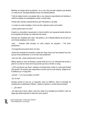 Lestat Lamperouge | Traducción y Edición. 
Kaiserofdarkness | Corrección. 
Mientras se dirigía hacia la estación, vio a una chica de pelo castaño que llevaba 
un uniforme de Tokiwadai Middle School. Era Misaka Mikoto. 
Y ella le estaba dando una patada alta a una máquina expendedora de bebidas e 
inclinó la cabeza con perplejidad cuando no salió nada. 
Viendo esto, Kamijou rápidamente se giró 180 grados y se alejó. 
-Lo mejor es evitar el peligro. Como se dice, deja las cosas como están. 
-¿Qué quieres decir con eso? 
Cuando su comentario casual para sí mismo recibió una respuesta desde atrás de 
él, la espalda de Kamijou se enderezó del miedo. 
Siempre tan cauteloso giró otros 180 grados y vio a Misaka Mikoto de pie allí con 
una mirada perpleja en su rostro. 
-Uhh… - Kamijou dejó escapar un corto suspiro de angustia. – Por favor 
perdóname… 
-Te pregunté qué querías decir con eso. 
-¡Estoy tan cansado de escardar y todas las otras cosas que han pasado hoy! ¡Así 
que por favor perdóname y no me des más problemas! 
-Una vez más. ¿Qué quieres decir con eso? 
Mikoto agarró la nuca de Kamijou cuando trató de huir a la velocidad del sonido y 
gritó en su oído tan cerca de él que pensó que iba a morder su oreja. 
-¿¡Por qué tienes que hacer nuestras conversaciones cortas en cada oportunidad 
que tienes!? Ni siquiera has respondido al email que te envié todavía. ¡Déjame ver 
tu teléfono por un segundo! 
-¿Email…? ¿Tú me enviaste un email? 
-¡Sí, lo hice! 
Kamijou pensó en eso por un segundo, sacó su teléfono, abrió su bandeja de 
entrada para mostrársela a Mikoto, y ladeo la cabeza a un lado desconcertado. 
-… ¿En serio? 
-¡Te digo que lo hice! ¿Qué? ¿¡No hay nada en tu bandeja de entrada!? ¡¡No me 
digas que estás tratando mi dirección como spam!! 
 