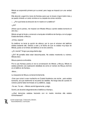 Lestat Lamperouge | Traducción y Edición. 
Kaiserofdarkness | Corrección. 
Mikoto se sorprendió primero por su email, pero luego se tropezó con una verdad 
mayor. 
Ella alcanzó y agarró la mano de Kamijou para que no tocara ningún botón más y 
se quedó mirando un cierto nombre en su carpeta de correo recibido. 
-… ¿Por qué tienes la dirección de mi madre en tu teléfono? 
-¿Ah? 
(Ahora que lo pienso, me tropecé con Misaka Misuzu cuando estaba borracha el 
otro día.) 
Mikoto arrugó la frente y comenzó a manipular el teléfono de Kamijou con el pulgar. 
Estaba llamando a Misuzu. 
-¡H-hey, espera! 
Su teléfono no tenía la opción de altavoz, por lo que el volumen del teléfono 
estaba bastante alto. Debido a esto y al hecho de que no estaba muy lejos de 
Mikoto, podía oír el timbre del teléfono en el otro extremo. 
-¿Sí, mamá? Tengo que preguntarte algo. 
-¿Eh? Mi pantalla debe estar descompuesta. No estaba mostrando tu número, 
Mikoto-chan. 
Misuzu parecía confundida. 
Por lo que Kamijou podía oír de la conversación de Mikoto y Misuzu, Mikoto le 
estaba pidiendo una explicación detallada de cómo el número de Misuzu terminó 
en el teléfono de Kamijou. 
-Mmm… 
La respuesta de Misuzu comenzó lentamente. 
-Creo que conocí a ese muchacho en Ciudad Academia una noche…pero estaba 
borracha, así que realmente no recuerdo los detalles. No tengo idea de cuando mi 
número podría haber terminado en su teléfono. Jajaja. 
-Ya veo. Ya veo. – Mikoto asintió ligeramente y colgó. 
Sonrió y le devolvió elegantemente el teléfono a Kamijou. 
-¿¡Qué demonios estabas haciendo con mi madre mientras ella estaba 
borrachaaaaa!? 
 