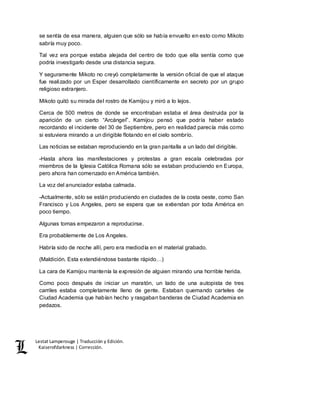 Lestat Lamperouge | Traducción y Edición. 
Kaiserofdarkness | Corrección. 
se sentía de esa manera, alguien que sólo se había envuelto en esto como Mikoto 
sabría muy poco. 
Tal vez era porque estaba alejada del centro de todo que ella sentía como que 
podría investigarlo desde una distancia segura. 
Y seguramente Mikoto no creyó completamente la versión oficial de que el ataque 
fue realizado por un Esper desarrollado científicamente en secreto por un grupo 
religioso extranjero. 
Mikoto quitó su mirada del rostro de Kamijou y miró a lo lejos. 
Cerca de 500 metros de donde se encontraban estaba el área destruida por la 
aparición de un cierto “Arcángel”. Kamijou pensó que podría haber estado 
recordando el incidente del 30 de Septiembre, pero en realidad parecía más como 
si estuviera mirando a un dirigible flotando en el cielo sombrío. 
Las noticias se estaban reproduciendo en la gran pantalla a un lado del dirigible. 
-Hasta ahora las manifestaciones y protestas a gran escala celebradas por 
miembros de la Iglesia Católica Romana sólo se estaban produciendo en Europa, 
pero ahora han comenzado en América también. 
La voz del anunciador estaba calmada. 
-Actualmente, sólo se están produciendo en ciudades de la costa oeste, como San 
Francisco y Los Angeles, pero se espera que se extiendan por toda América en 
poco tiempo. 
Algunas tomas empezaron a reproducirse. 
Era probablemente de Los Angeles. 
Habría sido de noche allí, pero era mediodía en el material grabado. 
(Maldición. Esta extendiéndose bastante rápido…) 
La cara de Kamijou mantenía la expresión de alguien mirando una horrible herida. 
Como poco después de iniciar un maratón, un lado de una autopista de tres 
carriles estaba completamente lleno de gente. Estaban quemando carteles de 
Ciudad Academia que habían hecho y rasgaban banderas de Ciudad Academia en 
pedazos. 
 