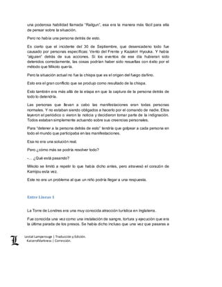 Lestat Lamperouge | Traducción y Edición. 
Kaiserofdarkness | Corrección. 
una poderosa habilidad llamada “Railgun”, esa era la manera más fácil para ella 
de pensar sobre la situación. 
Pero no había una persona detrás de esto. 
Es cierto que el incidente del 30 de Septiembre, que desencadeno todo fue 
causado por personas específicas: Vento del Frente y Kazakiri Hyouka. Y había 
“alguien” detrás de sus acciones. Si los eventos de ese día hubieran sido 
detenidos correctamente, las cosas podrían haber sido resueltas con éxito por el 
método que Mikoto quería. 
Pero la situación actual no fue la chispa que es el origen del fuego dañino. 
Esto era el gran conflicto que se produjo como resultado de la chispa. 
Esto también era más allá de la etapa en que la captura de la persona detrás de 
todo lo detendría. 
Las personas que llevan a cabo las manifestaciones eran todas personas 
normales. Y no estaban siendo obligados a hacerlo por el comando de nadie. Ellos 
leyeron el periódico o vieron la noticia y decidieron tomar parte de la indignación. 
Todos estaban simplemente actuando sobre sus creencias personales. 
Para “detener a la persona detrás de esto” tendría que golpear a cada persona en 
todo el mundo que participaba en las manifestaciones. 
Esa no era una solución real. 
Pero ¿cómo más se podría resolver todo? 
-… ¿Qué está pasando? 
Mikoto se limitó a repetir lo que había dicho antes, pero atravesó el corazón de 
Kamijou esta vez. 
Este no era un problema al que un niño podría llegar a una respuesta. 
Entre Líneas 1 
La Torre de Londres era una muy conocida atracción turística en Inglaterra. 
Fue conocida una vez como una instalación de sangre, tortura y ejecución que era 
la última parada de los presos. Se había dicho incluso que una vez que pasaras a 
 