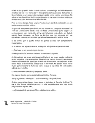Lestat Lamperouge | Traducción y Edición. 
Kaiserofdarkness | Corrección. 
través de sus puertas, nunca saldrías con vida. Sin embargo, actualmente estaba 
abierta al público y por menos de 14 libras (menos de lo que cuesta disfrutar de un 
té por la tarde en un restaurante) cualquiera podía entrar y echar una mirada. No 
sólo eran los dispositivos históricos de ejecución lo que se encontraban exhibidos, 
también se podían ver tesoros de la familia real. 
Pero al mismo tiempo, había un gran “punto ciego”, donde la instalación aún era 
usada para su propósito original. 
Al igual que las sombras producidas por una brillante luz, uno podía acercarse a la 
Torre de Londres como turista, pero aún había un laberintico “punto ciego”. Los 
prisioneros aún eran mantenidos ahí y eran torturados o ejecutados sin dudarlo 
cuando fuera necesario. La Torre de Londres era muy conocida por sus 
ejecuciones y ese oscuro propósito que aún se llevaba a cabo hasta la fecha. 
Si se entraba por la puerta normal, las partes oscuras eran completamente 
inalcanzables. 
Si se entraba por la puerta secreta, no se podía escapar de las partes oscuras. 
-…Este lugar es tan sombrío como siempre. 
Stiyl Magnus musitó mientras exhalaba el humo de su cigarrillo. 
A diferencia de las zonas abiertas para el turismo, las zonas usadas realmente 
tenían estrechos y oscuros pasillos. El montón de piedras formando las paredes 
estaban manchadas de negro por el hollín de las lámparas y el parpadeo de las 
llamas hacía a las manchas parecer que se movieran. No debían haber hecho 
mucho para mantener la humedad fuera, porque la superficie del suelo estaba 
cubierta con rocío frío. 
La niña caminando junto a Stiyl empezó a hablar. 
Era Agnese Sanctis, ex monja de la Iglesia Católica Romana. 
-Así que ¿vamos a interrogar a Lidvia Lorenzetti y a Biagio Busoni? 
-Quiero preguntarles algunas cosas sobre el “Asiento a la Derecha de Dios”. Ya 
que la líder de una unidad como tú no lo sabe, probablemente será más rápido 
preguntarles a algunos VIPs. 
-… ¿Crees que te lo van a decir? Son prácticamente nobles. 
 