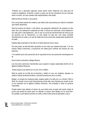 Lestat Lamperouge | Traducción y Edición. 
Kaiserofdarkness | Corrección. 
-Puedes ver y aprender algunas cosas sobre cómo tratamos con este tipo de 
cosas en Inglaterra. Enseñar a todos y cada uno de los miembros de tus Fuerzas 
sería un dolor, así que puedes sólo explicárselos más tarde. 
Stiyl se detuvo frente a una puerta. 
Era una gruesa puerta de madera que había sido oscurecida por toda la humedad 
que había absorbido. 
Abrió la puerta sin llamar y allí había una pequeña habitación de madera al otro 
lado. Era una habitación cuadrada de sólo 3 metros de cada lado. Esta habitación 
era sólo para “interrogatorios”, por lo que no tenía las herramientas de tortura que 
se asocian con la Inquisición. Lo que había en ella era una mesa anclada 
directamente al suelo y un par de sillas para dos personas aseguradas igualmente 
al suelo. 
Estaba algo acojinado en la silla en el lado derecho de la mesa. 
Por otra parte, la silla del lado izquierdo no era más que madera desnuda. Y en los 
brazos había cinturones y accesorios de metal para confinar los brazos de una 
persona. 
Y el asiento para dos personas de la izquierda tenía dos personas restringidas en 
él. 
Eran Lidvia Lorenzetti y Biagio Busoni. 
Los dos eran personas importantes que ocuparon cargos especiales dentro de la 
Iglesia Católica Romana. 
-Estoy seguro que saben por lo que vine a hablar. 
Stiyl se sentó en la silla de la derecha y habló en una voz molesta. Agnese no 
sabía si debía sentarse también y decidió ponerse de pie a su lado. 
Biagio, un obispo de mediana edad, estaba atado a la silla con un cinturón. Miró a 
Stiyl. Su mirada nunca cayó directamente sobre ella, pero Agnese se asustó al ser 
un ex miembro de la Iglesia Católica Romana. Sin embargo a Stiyl no parecía 
importarle. 
Puede haber sido debido al hecho de que había sido privado del sueño hasta el 
punto que perdió la razón pero sin afectar su salud, pero Biagio no se veía bien. 
Su cabello y piel habían perdido su brillo y ahora sólo parecía agrietado y seco. 
 