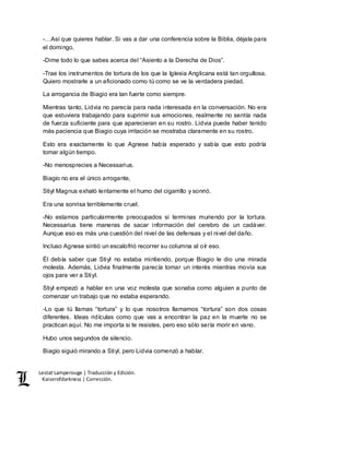 Lestat Lamperouge | Traducción y Edición. 
Kaiserofdarkness | Corrección. 
-…Así que quieres hablar. Si vas a dar una conferencia sobre la Biblia, déjala para 
el domingo. 
-Dime todo lo que sabes acerca del “Asiento a la Derecha de Dios”. 
-Trae los instrumentos de tortura de los que la Iglesia Anglicana está tan orgullosa. 
Quiero mostrarle a un aficionado como tú como se ve la verdadera piedad. 
La arrogancia de Biagio era tan fuerte como siempre. 
Mientras tanto, Lidvia no parecía para nada interesada en la conversación. No era 
que estuviera trabajando para suprimir sus emociones, realmente no sentía nada 
de fuerza suficiente para que aparecieran en su rostro. Lidvia puede haber tenido 
más paciencia que Biagio cuya irritación se mostraba claramente en su rostro. 
Esto era exactamente lo que Agnese había esperado y sabía que esto podría 
tomar algún tiempo. 
-No menosprecies a Necessarius. 
Biagio no era el único arrogante, 
Stiyl Magnus exhaló lentamente el humo del cigarrillo y sonrió. 
Era una sonrisa terriblemente cruel. 
-No estamos particularmente preocupados si terminas muriendo por la tortura. 
Necessarius tiene maneras de sacar información del cerebro de un cadáver. 
Aunque eso es más una cuestión del nivel de las defensas y el nivel del daño. 
Incluso Agnese sintió un escalofrió recorrer su columna al oír eso. 
Él debía saber que Stiyl no estaba mintiendo, porque Biagio le dio una mirada 
molesta. Además, Lidvia finalmente parecía tomar un interés mientras movía sus 
ojos para ver a Stiyl. 
Stiyl empezó a hablar en una voz molesta que sonaba como alguien a punto de 
comenzar un trabajo que no estaba esperando. 
-Lo que tú llamas “tortura” y lo que nosotros llamamos “tortura” son dos cosas 
diferentes. Ideas ridículas como que vas a encontrar la paz en la muerte no se 
practican aquí. No me importa si te resistes, pero eso sólo sería morir en vano. 
Hubo unos segundos de silencio. 
Biagio siguió mirando a Stiyl, pero Lidvia comenzó a hablar. 
 