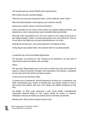 Lestat Lamperouge | Traducción y Edición. 
Kaiserofdarkness | Corrección. 
-No se preocupen por cosas triviales como esas tampoco. 
Miró a Stiyl a los ojos mientras hablaba. 
-Pero hay una cosa que me gustaría saber. ¿Cómo están las cosas “fuera”? 
Stiyl miró desconcertado a esa pregunta, pero entonces recordó. 
(Ahora que lo pienso, había un informe al respecto.) 
Lidvia Lorenzetti era una rareza incluso dentro de la Iglesia Católica Romana, que 
alcanzaría su mano a las personas que la sociedad había abandonado. 
Para ella, estar encarcelada en la Torre de Londres sin ser capaz de escuchar lo 
que estaba pasando “afuera” la hacía preocuparse como una protectora. Todo de 
lo que había oído hablar era del caos extendiéndose por el mundo. 
Después de recordar eso, una sonrisa apareció en los labios de Stiyl. 
-Estoy seguro que puedes hacer una conjetura sobre lo que está pasando. 
-… 
La expresión de Lidvia se tambaleo ligeramente. 
Por supuesto, los primeros en caer víctimas de los disturbios y el caos eran el 
mismo tipo de personas débiles a los que llegó. 
-Mmm… 
Por otra parte, Biagio Busoni era mucho más un elitista que creía que el clero era 
superior a todos los demás. Él estaba más interesado en los efectos y resultados 
de ese caos que en los daños que había causado. 
Lidvia miró a la cara de Stiyl y habló. 
-A cambio de mi cooperación, solicito la liberación de todos mis “compañeros” que 
están encarcelados aquí. Quiero su libertad para que puedan ayudar en todo lo 
que puedan para detener este caos y den abrigo a los débiles atrapados en todo 
esto. 
Fue Biagio, no Stiyl, quien reaccionó a esto. Lidvia estaba completamente 
compuesta mientras Biagio no hizo ningún intento de ocultar su irritación. 
Chasqueó su lengua tan fuerte que sonaba como si estuviera escupiendo. 
Mientras tanto, Stiyl no tenía ninguna reacción real. 
 