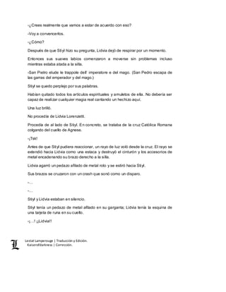 Lestat Lamperouge | Traducción y Edición. 
Kaiserofdarkness | Corrección. 
-¿Crees realmente que vamos a estar de acuerdo con eso? 
-Voy a convencerlos. 
-¿Cómo? 
Después de que Stiyl hizo su pregunta, Lidvia dejó de respirar por un momento. 
Entonces sus suaves labios comenzaron a moverse sin problemas incluso 
mientras estaba atada a la silla. 
-San Pietro elude le trappole dell’ imperatore e del mago. (San Pedro escapa de 
las garras del emperador y del mago.) 
Stiyl se quedo perplejo por sus palabras. 
Habían quitado todos los artículos espirituales y amuletos de ella. No debería ser 
capaz de realizar cualquier magia real cantando un hechizo aquí. 
Una luz brilló. 
No procedía de Lidvia Lorenzetti. 
Procedía de al lado de Stiyl. En concreto, se trataba de la cruz Católica Romana 
colgando del cuello de Agnese. 
-¡Tsk! 
Antes de que Stiyl pudiera reaccionar, un rayo de luz voló desde la cruz. El rayo se 
extendió hacia Lidvia como una estaca y destruyó el cinturón y los accesorios de 
metal encadenando su brazo derecho a la silla. 
Lidvia agarró un pedazo afilado de metal roto y se estiró hacia Stiyl. 
Sus brazos se cruzaron con un crash que sonó como un disparo. 
-… 
-… 
Stiyl y Lidvia estaban en silencio. 
Stiyl tenía un pedazo de metal afilado en su garganta; Lidvia tenía la esquina de 
una tarjeta de runa en su cuello. 
-¡…! ¡¡Lidvia!! 
 