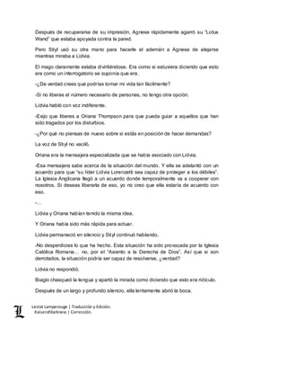 Lestat Lamperouge | Traducción y Edición. 
Kaiserofdarkness | Corrección. 
Después de recuperarse de su impresión, Agnese rápidamente agarró su “Lotus 
Wand” que estaba apoyada contra la pared. 
Pero Stiyl usó su otra mano para hacerle el ademán a Agnese de alejarse 
mientras miraba a Lidvia. 
El mago claramente estaba divirtiéndose. Era como si estuviera diciendo que esto 
era como un interrogatorio se suponía que era. 
-¿De verdad crees que podrías tomar mi vida tan fácilmente? 
-Si no liberas el número necesario de personas, no tengo otra opción. 
Lidvia habló con voz indiferente. 
-Exijo que liberes a Oriana Thompson para que pueda guiar a aquellos que han 
sido tragados por los disturbios. 
-¿Por qué no piensas de nuevo sobre si estás en posición de hacer demandas? 
La voz de Stiyl no vaciló. 
Oriana era la mensajera especializada que se había asociado con Lidvia. 
-Esa mensajera sabe acerca de la situación del mundo. Y ella se adelantó con un 
acuerdo para que “su líder Lidvia Lorenzetti sea capaz de proteger a los débiles”. 
La Iglesia Anglicana llegó a un acuerdo donde temporalmente va a cooperar con 
nosotros. Si deseas liberarla de eso, yo no creo que ella estaría de acuerdo con 
eso. 
-… 
Lidvia y Oriana habían tenido la misma idea. 
Y Oriana había sido más rápida para actuar. 
Lidvia permaneció en silencio y Stiyl continuó hablando. 
-No desperdicies lo que ha hecho. Esta situación ha sido provocada por la Iglesia 
Católica Romana… no, por el “Asiento a la Derecha de Dios”. Así que si son 
derrotados, la situación podría ser capaz de resolverse, ¿verdad? 
Lidvia no respondió. 
Biagio chasqueó la lengua y apartó la mirada como diciendo que esto era ridículo. 
Después de un largo y profundo silencio, ella lentamente abrió la boca. 
 