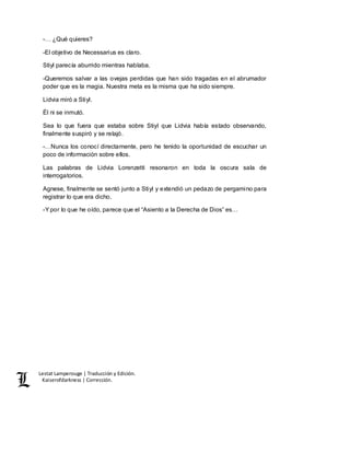 Lestat Lamperouge | Traducción y Edición. 
Kaiserofdarkness | Corrección. 
-… ¿Qué quieres? 
-El objetivo de Necessarius es claro. 
Stiyl parecía aburrido mientras hablaba. 
-Queremos salvar a las ovejas perdidas que han sido tragadas en el abrumador 
poder que es la magia. Nuestra meta es la misma que ha sido siempre. 
Lidvia miró a Stiyl. 
Él ni se inmutó. 
Sea lo que fuera que estaba sobre Stiyl que Lidvia había estado observando, 
finalmente suspiró y se relajó. 
-…Nunca los conocí directamente, pero he tenido la oportunidad de escuchar un 
poco de información sobre ellos. 
Las palabras de Lidvia Lorenzetti resonaron en toda la oscura sala de 
interrogatorios. 
Agnese, finalmente se sentó junto a Stiyl y extendió un pedazo de pergamino para 
registrar lo que era dicho. 
-Y por lo que he oído, parece que el “Asiento a la Derecha de Dios” es… 
 