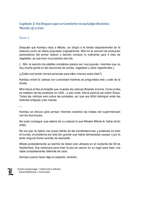 Lestat Lamperouge | Traducción y Edición. 
Kaiserofdarkness | Corrección. 
Capítulo 2: Un Disparo que se Convierte en un Golpe Decisivo. 
Muzzle_of_a_Gun. 
Parte 1 
Después que Kamijou dejó a Mikoto, se dirigió a la tienda departamental de la 
estación como se había propuesto originalmente. Miró en la sección de productos 
perecederos del primer sótano y decidió comprar lo suficiente para 4 días de 
vegetales, ya que eran muy baratos ese día. 
(…Mm, la sección de platillos completos parece ser muy popular, mientras que no 
hay mucha gente en las secciones de carnes, vegetales y otros ingredientes.) 
(¿Están cocinando menos personas para ellos mismos estos días?) 
Kamijou volvió la cabeza con curiosidad mientras se preguntaba esto y sale de la 
tienda. 
Miró hacia arriba al dirigible que muestra las noticias flotando encima. Como antes, 
se trataban de las protestas en USA…o eso creía. Ahora parecía ser sobre Rusia. 
Todas las noticias eran sobre las protestas, así que era difícil distinguir entre las 
historias antiguas y las nuevas. 
-… 
Kamijou se detuvo para pensar mientras sostenía las bolsas del supermercado 
con los dos brazos. 
No pudo conseguir que saliera de su cabeza lo que Misaka Mikoto le había dicho 
antes. 
No era que no había una causa detrás de las manifestaciones y protestas en todo 
el mundo, el problema era sólo tan grande que había demasiadas causas y por lo 
tanto ninguna forma sencilla de resolverlo. 
Mikoto probablemente se resintió de haber sido utilizada en el incidente del 30 de 
Septiembre. Sus esfuerzos para traer la paz se usaron en su lugar para traer una 
clase completamente diferente de caos. 
Kamijou quería hacer algo al respecto, también. 
 