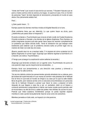 Lestat Lamperouge | Traducción y Edición. 
Kaiserofdarkness | Corrección. 
“Vento del Frente” que causó el caos tenía sus razones. Y Kazakiri Hyouka que se 
paró a medio camino entre la ciencia y la magia, no quería el caos. Era un montón 
de personas “fuera” de todo logrando el nerviosismo y lanzando al mundo al caos 
ahora. Eso claramente estaba mal. 
Pero… 
(¿Qué puedo hacer…?) 
Kamijou apretó los dientes mientras miraba al dirigible flotando en el aire. 
(Este problema tiene que ser detenido. Lo que quiero hacer es obvio, pero 
¿realmente qué puedo hacer al respecto?) 
El podía contactar a Tsuchimikado que conocía el lado oculto de Ciudad Academia. 
O podía contactar a Kanzaki y los demás de la Iglesia Anglicana. Pero Kamijou no 
podía imaginarse siquiera que esta gente fuera capaz de resolver completamente 
un problema que había crecido tanto. Tenía la sensación de que trabajar entre 
bastidores para detener que el problema creciera tanto en primer lugar era su 
manera de tratar con este tipo de cosas. 
(Bueno, parado aquí no va a resolver nada. Y ni siquiera sé cómo contactar con la 
Iglesia Anglicana en primer lugar. Supongo que debería regresar al dormitorio e ir 
a hacerle una visita a Tsuchimikado.) 
(Y tengo que conseguir su explicación sobre saltarse la escarda.) 
(Supongo que teniendo contacto con un agente como Tsuchimikado me pone en 
una posición mejor que la mayoría de los estudiantes…) 
Kamijou forzó sus pensamientos a una dirección más positiva y comenzó a 
caminar por la calle sombría. 
Tal vez era debido a todos los pensamientos girando alrededor de su cabeza, pero 
las bolsas del supermercado en sus manos se sentían más pesadas de lo habitual. 
Era la hora en que todo el mundo se dirigía a su casa por lo que la calle estaba 
llena de gente, pero todavía sentía como si estuviera encontrándose con personas 
más de lo habitual. Empezó a pensar que hacer la cena y preparar el baño 
después de que llegara a casa iba a ser un verdadero dolor en el trasero y 
comenzó seriamente a preguntarse si había una buena receta que le permita usar 
el microondas o la olla del arroz y saltar las partes más difíciles de cocinar la cena. 
Parecía que Index acabaría mordiéndolo porque no podía soportar esperar 
mientras lo veía cuando tranquilamente hace la cena como de costumbre. 
Mientras pensaba en todo esto, se tropezó con otra persona. 
 