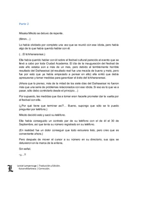Lestat Lamperouge | Traducción y Edición. 
Kaiserofdarkness | Corrección. 
Parte 2 
Misaka Mikoto se detuvo de repente. 
(Mmm…) 
Lo había olvidado por completo una vez que se reunió con ese idiota, pero había 
algo de lo que había querido hablar con él. 
(…El Ichihanaransai.) 
Ella había querido hablar con él sobre el festival cultural parecido al evento que se 
llevó a cabo por toda Ciudad Academia. El día de la inauguración del festival de 
este año estaba aún a más de un mes, pero debido al terriblemente horrible 
resultado del Daihaseisai (el resultado real fue una mezcla de bueno y malo, pero 
fue por esto que ya había empezado a pensar en ello) ella sintió que debía 
apresurarse y tomar medidas para garantizar el éxito del Ichihanaransai. 
(Ahora que lo pienso, más de la mitad de los siete días del Daihaseisai no fueron 
más que una serie de problemas relacionados con ese idiota. Si eso es lo que va a 
pasar, sólo debo controlarlo desde el principio…) 
Por supuesto, las medidas que iba a tomar eran hacerle prometer dar la vuelta por 
el festival con ella. 
(¿Por qué tiene que terminar así?… Bueno, supongo que sólo se lo puedo 
preguntar por teléfono.) 
Mikoto decidió esto y sacó su teléfono. 
Ella había conseguido un contrato par de su teléfono con el de él el 30 de 
Septiembre, así que tenía su número registrado en su teléfono. 
(En realidad fue un dolor conseguir que todo estuviera listo, pero creo que es 
conveniente ahora.) 
Pero después de mover el cursor a su número en su directorio, sus ojos se 
detuvieron en la marca de la antena. 
Sin señal. 
-¡¡…!! 
 