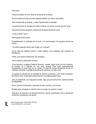 Lestat Lamperouge | Traducción y Edición. 
Kaiserofdarkness | Corrección. 
Terra dice. 
Coloca la botella de vino vacía en el borde de la fuente. 
El vino barato que trajo al suelo sagrado estaba, por ahora, terminado. 
Terra lentamente se levanta, y estira ligeramente su espalda, 
-La reposición de la “Sangre de Cristo” terminó, es casi la hora de que me vaya. 
Escuchando estas palabras, Acqua levanta ligeramente las cejas. 
-¿Vas a utilizar “eso”? 
Terra ligeramente sonríe. 
Probablemente lo entendió por el tono. Los sentimientos de angustia dentro de 
Acqua. 
-Te estás quejando sobre usar civiles, eh, ¿Acqua? 
-Si se trata de matarse entre sí, mejor dejarlo a los soldados que soportan la 
resistencia. 
-Haha, una opinión aristócrata. Sin embargo… 
Terra amplía su placentera sonrisa, 
-Para nosotros, la Iglesia Católica Romana, nuestra mayor arma son los números. 
El número de 2 billones es una gran ventaja. Para estar especialmente 
indispuestos en este caso no es natural. El total de Ciudad Academia es de 2.3 
millones. Sin duda, una diferencia literal de números, en este caso. 
-La guerra se decidió por la cantidad de bienes y personas, ¿eh? Qué incivilizado. 
Se siente como si estuviera presenciando una antigua guerra aquí. 
-Eso es realmente una respuesta simple, algo que permanece sin cambios desde 
la antigüedad… 
Terra, mirando a la barrera cubriendo al cielo nocturno, así lo dice. 
Él debe estar ahogado en alcohol, pero su andar no cambió un poco. 
-Nosotros, el “Asiento a la Derecha de Dios”, somos imperfectos, pero a través del 
misticismo mandamos a la gente. 
 