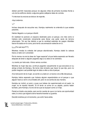 Lestat Lamperouge | Traducción y Edición. 
Kaiserofdarkness | Corrección. 
debían permitir mascotas porque vio algunas niñas de primaria reunidas frente a 
uno de los edificios dando a algunos gatos callejeros latas de comida. 
Y entonces la anciana se detuvo de repente. 
-Aquí estamos. 
-¿? 
Incluso después de escuchar eso, Kamijou realmente no entendía lo que estaba 
pasando. 
Habían llegado a un parque infantil. 
En realidad no parecía un espacio destinado para un parque, era más como si 
hubiera sido construido únicamente para llenar una parte vacía de terreno 
urbanizado. Tal vez fue debido a que la cantidad estándar de juegos infantiles 
fueron forzados en la zona, pero tenía una sensación estrecha en sí. 
(¿¿¿Por qué aquí???) 
Mientras miraba la entrada del parque abandonado, Kamijou ladeó la cabeza 
hacia un lado con curiosidad. 
Por lo menos no era la clase de “lugar especial” al que había esperado ser llevado 
después de tener a alguien pegando algo a su lado en la carretera. 
-Lo siento por todo esto. Ahora vamos a entrar. 
Mientras la mujer dijo eso, continuó pegando casualmente lo que estuviera en su 
abrigo al lado de Kamijou. No tenía más remedio que hacer lo que dijo, pero no 
podía imaginar cual posible logro le daba a ella su ida al parque. 
A la instrucción de la mujer, se sentó a su lado en un banco a la orilla del parque. 
Kamijou había esperado que hubiera alguien esperándolos en el parque o que 
alguien fuera a venir a reunírseles allí, pero no se sentía de esa manera. 
Kamijou se inclinó un poco y puso sus bolsas de supermercado en el suelo. La 
mujer no le impidió hacerlo. Si él tenía un arma en su zapato, podría haber 
luchado, pero Kamijou no era de los que se equipan como un ninja. 
Pensó en tirarle una piedra, pero se dio cuenta de que si no tenía una oportunidad 
clara, lo único que lograría sería hacerla levantar su guardia. 
Decidió rendirse por el momento y se echó hacia atrás. 
 