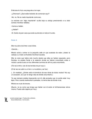 Lestat Lamperouge | Traducción y Edición. 
Kaiserofdarkness | Corrección. 
Entonces le hizo una pregunta a la mujer. 
-¿Entonces? ¿Qué estás tratando de comenzar aquí? 
-No, no. No es nada importante como eso. 
La anciana con “algo importante” oculto bajo su abrigo presionando a su lado 
sonreía mientras hablaba. 
-Vamos a hablar. 
-¿Hablar? 
-Sí. Sobre el gran caos que está ocurriendo en todo el mundo. 
Parte 4 
Ella no pudo encontrar a ese idiota. 
-Extraño… 
Mikoto volvió a entrar en la pequeña calle en que acabada de estar y ladeo la 
cabeza a un lado confundida mientras buscaba. 
Ella no creía que había sido mucho desde que ellos se habían separado, pero 
Kamijou no estaba frente a la estación donde se habían encontrado antes e 
incluso cuando busco en los diferentes caminos de allí no pudo encontrarlo. 
(Tal vez entró a una de las tiendas de por aquí.) 
(O tal vez se subió a un tren o un autobús y se fue.) 
(…En realidad, ¿Dónde está el dormitorio de ese idiota de todos modos? No soy 
un acosador, así que no tengo idea de dónde encontrarlo.) 
Ya que siempre estaba tropezando con él, ella pensaba que no podía estar muy 
lejos. Pero cuando realmente lo pensaba, no tenía idea de dónde vivía. 
Mikoto se cruzó de brazos. 
(Bueno, no es como que tenga que hablar con él sobre el Ichihanaransai ahora 
mismo. Puedo sólo dejarlo por hoy.) 
 