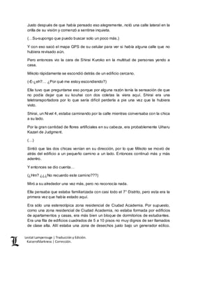 Lestat Lamperouge | Traducción y Edición. 
Kaiserofdarkness | Corrección. 
Justo después de que había pensado eso alegremente, notó una calle lateral en la 
orilla de su visión y comenzó a sentirse inquieta. 
(…Su-supongo que puedo buscar solo un poco más.) 
Y con eso sacó el mapa GPS de su celular para ver si había alguna calle que no 
hubiera revisado aún. 
Pero entonces vio la cara de Shirai Kuroko en la multitud de personas yendo a 
casa. 
Mikoto rápidamente se escondió detrás de un edificio cercano. 
(-E-¿eh?… ¿Por qué me estoy escondiendo?) 
Ella tuvo que preguntarse eso porque por alguna razón tenía la sensación de que 
no podía dejar que su kouhai con dos coletas la viera aquí. Shirai era una 
teletransportadora por lo que sería difícil perderla a pie una vez que la hubiera 
visto. 
Shirai, un Nivel 4, estaba caminando por la calle mientras conversaba con la chica 
a su lado. 
Por la gran cantidad de flores artificiales en su cabeza, era probablemente Uiharu 
Kazari de Judgment. 
(…) 
Sintió que las dos chicas venían en su dirección, por lo que Mikoto se movió de 
atrás del edificio a un pequeño camino a un lado. Entonces continuó más y más 
adentro. 
Y entonces se dio cuenta… 
(¿Hm? ¿¿¿No recuerdo este camino???) 
Miró a su alrededor una vez más, pero no reconocía nada. 
Ella pensaba que estaba familiarizada con casi todo el 7° Distrito, pero esta era la 
primera vez que había estado aquí. 
Era sólo una estereotípica zona residencial de Ciudad Academia. Por supuesto, 
como una zona residencial de Ciudad Academia, no estaba formada por edificios 
de apartamentos y casas, era más bien un bloque de dormitorios de estudiantes. 
Era una fila de edificios cuadrados de 5 a 10 pisos no muy dignos de ser llamados 
de clase alta. Allí estaba una zona de desechos justo bajo un generador eólico. 
 