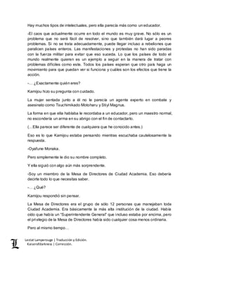 Lestat Lamperouge | Traducción y Edición. 
Kaiserofdarkness | Corrección. 
Hay muchos tipos de intelectuales, pero ella parecía más como un educador. 
-El caos que actualmente ocurre en todo el mundo es muy grave. No sólo es un 
problema que no será fácil de resolver, sino que también dará lugar a peores 
problemas. Si no se trata adecuadamente, puede llegar incluso a rebeliones que 
paralicen países enteros. Las manifestaciones y protestas no han sido paradas 
con la fuerza militar para evitar que eso suceda. Lo que los países de todo el 
mundo realmente quieren es un ejemplo a seguir en la manera de tratar con 
problemas difíciles como este. Todos los países esperan que otro país haga un 
movimiento para que puedan ver si funciona y cuáles son los efectos que tiene la 
acción. 
-… ¿Exactamente quién eres? 
Kamijou hizo su pregunta con cuidado. 
La mujer sentada junto a él no le parecía un agente experto en combate y 
asesinato como Tsuchimikado Motoharu y Stiyl Magnus. 
La forma en que ella hablaba le recordaba a un educador, pero un maestro normal, 
no escondería un arma en su abrigo con el fin de contactarlo. 
(…Ella parece ser diferente de cualquiera que he conocido antes.) 
Eso es lo que Kamijou estaba pensando mientras escuchaba cautelosamente la 
respuesta. 
-Oyafune Monaka. 
Pero simplemente le dio su nombre completo. 
Y ella siguió con algo aún más sorprendente. 
-Soy un miembro de la Mesa de Directores de Ciudad Academia. Eso debería 
decirte todo lo que necesitas saber. 
-… ¿Qué? 
Kamijou respondió sin pensar. 
La Mesa de Directores era el grupo de sólo 12 personas que manejaban toda 
Ciudad Academia. Era básicamente la más alta institución de la ciudad. Había 
oído que había un “Superintendente General” que incluso estaba por encima, pero 
el privilegio de la Mesa de Directores había sido cualquier cosa menos ordinaria. 
Pero al mismo tiempo… 
 