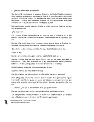 Lestat Lamperouge | Traducción y Edición. 
Kaiserofdarkness | Corrección. 
(… ¿Es eso realmente lo que es ella?) 
Uno de los 12 miembros de la Mesa de Directores de Ciudad Academia debería 
tener guardias personales o ser capaz de obtener el control completo sobre Anti- 
Skill con una simple orden. Era extraño que ella misma hubiera venido para 
contactarlo. Y con un arma nada más. Además, un parque para niños no tenía el 
ambiente que se puede esperar para este tipo de reunión. 
Mientras Kamijou estaba dudando de ella, la mujer nombrada Oyafune Monaka 
simplemente sonrió. 
-¿No me crees? 
-Oh, mmmm. Estaba pensando que su bufanda parecía realmente corta. Me 
gustaría pensar que un miembro de la Mesa de Directores usaría algo mejor que 
eso. 
Kamijou sólo soltó algo en su confusión, pero parecía tomar a Oyafune por 
sorpresa. De repente movió una mano hacia su cuello y tocó su bufanda. 
-Es-esto fue hecho a mano por mi hija. No voy a dejarte hablar mal de ella. 
-O-oh, ya veo. 
Kamijou torpemente asintió, pero entonces algo le llamó la atención. 
-Espere. Su hija debe ser una adulta ahora. Pero en ese caso, ese nivel de 
habilidad es… ¡Está bien, está bien! ¡No lo voy a mencionar de nuevo! ¡Podemos 
hablar de otra cosa, así que deje de sacudir lo que tiene en su abrigo! 
Decidió dejar de provocarla inútilmente después de eso. 
(Oyafune Monaka. La Mesa de Directores.) 
Kamijou concluyó que las dos piezas de información podían no ser ciertas. 
(Pero ella puede habérseme acercado con un nombre falso para darme alguna 
información real. No me gusta ser usado por otras personas, pero siempre que 
pueda optar y decidir cómo hacer lo que quieren, supongo que puedo tratar con 
eso.) 
-…Entonces, ¿de qué es exactamente de lo que quiere hablar? 
Kamijou fue directo a la cuestión principal y Oyafune asintió alegremente. 
-Un gran problema está ocurriendo en el mundo. Ese problema es un tipo de caos 
que está apareciendo en forma de manifestaciones y protestas. 
 