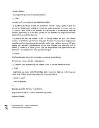 Lestat Lamperouge | Traducción y Edición. 
Kaiserofdarkness | Corrección. 
-Yo sé todo eso. 
-Quiero pedirte que resuelvas ese problema. 
-¿Cómo? 
Kamijou bajó sus cejas ante sus palabras y habló. 
-Si puedo resolverlo yo mismo, me encantaría hacerlo. Estoy seguro de que hay 
un montón de personas en todo el mundo que están pensando lo mismo, pero eso 
no cambia nada. Nada se ha resuelto. Todos conocen el problema que hay que 
resolver, pero nadie lo ha resuelto. ¿Sabe por qué es esto? – Kamijou continuó sin 
esperar la respuesta de Oyafune. 
-Es porque no hay una simple “razón” o “causa” detrás de esto. No puedes 
resolver un problema que no tiene respuesta. Así que incluso aunque las personas 
investiguen el problema para demostrarlo, nadie hace nada al respecto. ¿Puede 
incluso ser resuelto? Seguramente no me está diciendo que vaya por todo el 
mundo y convenza a todas y cada una de las personas que participan en las 
protestas y manifestaciones para que se detengan. 
-Es cierto… 
Oyafune Monaka respondió sin siquiera una pizca de vacilación. 
Parecía que había predicho esta pregunta. 
-¿Qué pasa si en realidad hay una simple “razón” o “causa” detrás de esto? 
-¿Qué? 
-Es por eso que estoy hablando contigo. Estoy buscando algo que tú tienes y que 
nadie en la ONU y ningún diplomático de ningún país tiene. 
-¿Y qué es eso? 
-Tu mano derecha. 
-… 
Era algo que sólo Kamijou Touma tenía. 
Bajó su mirada hacia su mano derecha sin quererlo. 
Imagine Breaker. 
 