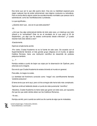 Lestat Lamperouge | Traducción y Edición. 
Kaiserofdarkness | Corrección. 
Eso tenía que ser lo que ella quería decir. Esa era su habilidad especial para 
negar cualquier tipo de poder sobrenatural, sea mágica o psíquica su naturaleza. 
Pero no tenía efecto alguno sobre los acontecimientos normales que carecen de lo 
sobrenatural, como las manifestaciones o protestas. 
Lo que significaba… 
-¿Quieres decir que…eso es lo que está pasando? 
-Sí. 
-¿Así que hay algo sobrenatural detrás de todo este caos y si destruyo eso todo 
volverá a la normalidad? Este no es el resultado de lo que pasó el 30 de 
Septiembre; ¿es algo que ha estado continuando desde entonces? ¿Y puedo 
resolver todo esto debido a eso? 
-Exactamente. 
Oyafune simplemente asintió. 
-Por cierto, Ciudad Academia no es la fuente de este caos. De acuerdo con el 
Superintendente General, el más grande grupo religioso en el mundo, la Iglesia 
Católica Romana, tiene una institución científica de desarrollo de poderes 
psíquicos también. 
-¿…? 
Kamijou estaba a punto de bajar sus cejas por la observación de Oyafune, pero 
entonces se lo imaginó. 
Eso era lo que Ciudad Academia le estaba diciendo al mundo en general. 
Para ellos, la magia no existe. 
La identidad del fenómeno conocido como “magia” era científicamente llamada 
“poderes psíquicos”. 
El tema tenía que venir aquí, pero si él la corregía sólo haría todo más complicado. 
Oyafune continuó hablando desde un punto de vista puramente “científico”. 
-Nosotros, Ciudad Academia no tiene nada que ganar con este caos, por supuesto. 
Así que los que están detrás deben ser los Católicos Romanos. 
-Ya veo… 
Kamijou asintió, pero cuando se calmó se dio cuenta de algo que le molestaba. 
 