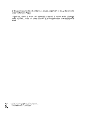 Lestat Lamperouge | Traducción y Edición. 
Kaiserofdarkness | Corrección. 
Él desapasionadamente extendió ambos brazos, se para en un pie, y rápidamente 
se da vuelta hacia Acqua, 
-Y por eso, vamos a llevar a los corderos asustados a nuestro favor. Conmigo 
como el pastor…van a ser como los niños que desaparecieron cautivados por la 
flauta. 
 