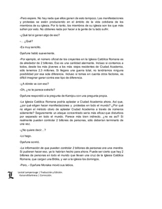 Lestat Lamperouge | Traducción y Edición. 
Kaiserofdarkness | Corrección. 
-Pero espere. No hay nada que ellos ganen de esto tampoco. Las manifestaciones 
y protestas se están produciendo en el ámbito de la vida cotidiana de los 
miembros de su iglesia. Por lo tanto, los miembros de su iglesia son los que más 
sufren por esto. No obtienes nada por hacer a la gente de tu lado sufrir. 
-¿Qué tal si ganan algo de eso? 
-… ¿Qué? 
-Es muy sencillo. 
Oyafune habló suavemente. 
-Por ejemplo, el número oficial de los creyentes en la Iglesia Católica Romana es 
de alrededor de 2 billones. Eso es una cantidad alarmante. Incluso si contamos a 
todos, desde los más jóvenes a los más viejos residentes de Ciudad Academia, 
sólo tenemos 2.3 millones. Si llegara una guerra total, no tendríamos ninguna 
posibilidad por esa sola diferencia. Incluso si tomas en cuenta otros factores, es 
difícil imaginar ganar contra ese tipo de diferencia. 
-¿A dónde va con eso? 
-Oh, ¿no te parece extraño? 
Oyafune respondió a la pregunta de Kamijou con una pregunta propia. 
-La Iglesia Católica Romana podría aplastar a Ciudad Academia ahora. Así que, 
¿por qué eligen hacer manifestaciones y protestas en todo el mundo? ¿Por qué 
no eligen el método obvio de aplastar Ciudad Academia a través de números 
solamente? Seguramente un ataque concentrado sería más eficaz que disturbios 
por separado en todo el mundo. Parece más bien indirecto, ¿no es así? Si 
realmente pueden controlar 2 billones de personas, sólo deberían terminarlo de 
una vez. 
-¿No quiere decir…? 
-Lo hago. 
Oyafune sonrió. 
-La información de que pueden controlar 2 billones de personas era una mentira. 
Si pudieran hacer eso, ya lo habrían hecho para ahora. Puede ser cierto que hay 2 
billones de personas en todo el mundo que llevan una cruz de la Iglesia Católica 
Romana, que cargan una Biblia, y van a la iglesia los domingos. 
-Pero, - Oyafune Monaka movió sus labios. 
 
