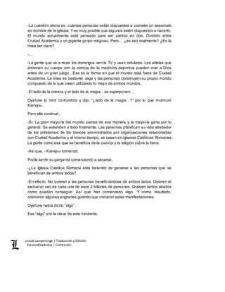 Lestat Lamperouge | Traducción y Edición. 
Kaiserofdarkness | Corrección. 
-La cuestión ahora es, cuántas personas están dispuestas a cometer un asesinato 
en nombre de la iglesia. Y es muy posible que algunos estén dispuestos a hacerlo. 
El mundo actualmente está pensado para ser partido en dos. Dividido entre 
Ciudad Academia y un gigante grupo religioso. Pero… ¿es eso realmente? ¿Es la 
línea tan clara? 
-… 
-La gente que va a rezar los domingos ven la TV y usan celulares. Los atletas que 
entrenan su cuerpo con la ciencia de la medicina deportiva pueden orar a Dios 
antes de un gran juego…Esa es la forma en que el mundo está fuera de Ciudad 
Academia. La línea es bastante vaga y las personas construyen su propio mundo 
compuesto de lo que creen utilizando lo mejor de ambos mundos. 
-El lado de la ciencia y el lado de la magia…se superponen… 
Oyafune lo miró confundida y dijo: “¿lado de la magia…?” por lo que murmuró 
Kamijou. 
Pero ella continuó. 
-Sí. La gran mayoría del mundo piensa de esa manera y la mayoría gana por lo 
general. Se extienden a todo finamente. Las personas planifican su vida alrededor 
de los préstamos de los bancos administrados por organizaciones relacionadas 
con Ciudad Academia y al mismo tiempo, se casan en iglesias Católicas Romanas. 
La gente como esa que se beneficia de la ciencia y la religión cubre la tierra. 
-Así que, - Kamijou comenzó. 
Podía sentir su garganta comenzando a secarse. 
-¿La Iglesia Católica Romana está tratando de ganarse a las personas que se 
benefician de ambos lados? 
-En efecto. No quieren a las personas beneficiándose de ambos lados. Quieren el 
exclusivo uso de cada una de esos 2 billones de personas. Quieren tantos aliados 
como puedan conseguir. Así que han comenzado algo. Y como resultado, 
colocaron algunos engranes girando que iniciaron estas manifestaciones. 
Oyafune había dicho “algo”. 
Ese “algo” era la clave de este incidente. 
 