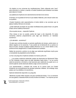 Lestat Lamperouge | Traducción y Edición. 
Kaiserofdarkness | Corrección. 
-Su objetivo no era comenzar las manifestaciones. Están utilizando este “caos” 
para aumentar su número y usando a Ciudad Academia para fortalecer sus bases 
para atacar al mundo. 
Las palabras de Oyafune eran claramente las del lado de la ciencia. 
A Kamijou no le gustaba la forma en que estaba hablando, pero discutir sobre eso 
no ayudaría. 
-Ciudad Academia está especialmente al borde debido a las acciones que la 
Iglesia Católica Romana ha tomado. 
-¿Está realmente asustada de que estas manifestaciones puedan llevar a la gente 
al lado de los Católicos Romanos? 
-Eso es parte de eso, - respondió Oyafune. 
-Pero incluso si eso no sucede, podría dar lugar a otro desarrollo. En estos 
momentos estamos preparándonos para algo que llamamos un “atentado 
económico”. 
-¿Un atentado…económico? 
-Si este caos continúa durante un periodo significativo de tiempo, podría tener un 
efecto negativo en la economía. Y eso podría ser el detonante de un pánico en 
todo el mundo. Aunque la Iglesia Católica Romana no va a crecer debido a eso, 
podría terminar desgarrando a Ciudad Academia en pedazos. 
Hablar de economía y pánico no era algo que realmente significaba mucho para 
un estudiante de preparatoria como Kamijou. 
Le hizo una pregunta a Oyafune sentada en el banco junto a él. 
-… ¿Los países modernos realmente pueden ser destruidos tan fácilmente? Ellos 
no han mostrado ningún signo de estar afectados hasta ahora. Y no se mucho 
sobre la economía o el dinero a nivel nacional, pero realmente no puedo ver a un 
enorme ejército siendo destruido debido a algo como la economía. 
-Los representantes y símbolos del mundo de la ciencia fuera de Ciudad 
Academia son principalmente las grandes potencias militares. Sin embargo esos 
países son muy débiles en lo económico. 
Oyafune lentamente respondió a su pregunta. 
-Mantener el poder militar requiere una gran cantidad de fondos. Y en un momento 
de caos global, el abastecimiento de esos fondos es limitado. Y no importa que tan 
 