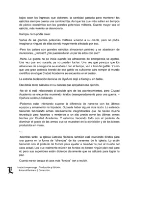 Lestat Lamperouge | Traducción y Edición. 
Kaiserofdarkness | Corrección. 
bajos sean los ingresos que obtienen, la cantidad gastada para mantener los 
ejércitos siempre cuesta una cantidad fija. Así que los que más sufren en tiempos 
de pánico económico son las grandes potencias militares. Cuanto mayor sea el 
ejército, más violento se desmorona. 
Kamijou no lo podía creer. 
Varias de las grandes potencias militares vinieron a su mente, pero no podía 
imaginar a ninguna de ellas siendo mayormente afectada por eso. 
-Pero los países con grandes ejércitos almacenan petróleo y se abastecen de 
municiones, ¿verdad? ¿No pueden durar un par de años con eso? 
-Haha. La guerra no se inicia cuando los almacenes de emergencia se agotan. 
Una vez que eso sucede, ya no pueden luchar. Una vez que parezca que los 
almacenes de emergencia se acabaran con el tiempo, van a tirar del gatillo. Y creo 
que una gran potencia tirando de ese gatillo es suficiente para romper al mundo 
científico en el que Ciudad Academia se encuentra en el centro. 
La extraña declaración decisiva de Oyafune dejó a Kamijou sin habla. 
Ella debía tener cálculos en su cabeza que apoyaban esa opinión. 
-No sé si está relacionado al posible giro de los acontecimientos, pero Ciudad 
Academia se encuentra reuniendo fondos desesperadamente para una guerra. – 
Oyafune continuó hablando. 
-Podemos estar intentando superar la diferencia de números con los últimos 
equipos y armamento no tripulado. O puede haber alguna otra razón. Lo estamos 
haciendo fabricando armas relativamente insignificantes que no tienen mucha 
tecnología para hacerlas y venderlas a un alto precio como las últimas armas 
hechas por Ciudad Academia. Y estamos haciendo todo con el pretexto de 
disminuir el grado de las armas que se muestran en la exhibición y de los bienes 
producidos en masa. 
-… 
-Mientras tanto, la Iglesia Católica Romana también está reuniendo fondos para 
una guerra en la forma de “ofrendas” de los creyentes de la iglesia. Lo están 
haciendo con el pretexto de fondos para ayudar a devolver la paz al mundo del 
caos actual. Los que realmente reúnen los fondos no tienen ningún plan real para 
él, pero sus superiores están diciendo claramente que se utilizará para lograr la 
paz. 
Cuanto mayor crezca el caos más “fondos” van a recibir. 
 