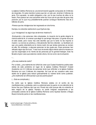 Lestat Lamperouge | Traducción y Edición. 
Kaiserofdarkness | Corrección. 
La Iglesia Católica Romana es una denominación gigante compuesta de 2 billones 
de creyentes. Si cada miembro tuviera que dar un solo yen, tendrían 2 billones de 
yens. Por supuesto, no están obligados a dar, por lo que muchos de ellos no lo 
harán. Pero parece ser una costumbre entre los ricos que el que más dé gana más 
posición, por lo que muy probablemente podrían conseguir fácilmente más de 2 
billones de yens. 
-Parece que las indulgencias han regresado en otra forma. 
Kamijou no entendía realmente lo que Oyafune dijo. 
(¿La “indulgencia” es algún tipo de término histórico?) 
-Excluyendo a las personas más entusiastas, la mayoría de la gente elegiría la 
ciencia sobre la fe, si tuvieran que elegir lo que tenga más peso. La gente dice que 
el cielo existe, pero nunca has oído decirles que por lo tanto no les importa si 
mueren. La ciencia es práctica y ridículamente fácil de entender. La facilidad con 
que uno puede entenderla es la misma razón de que tantas personas se reúnan 
en ella. Sin embargo, a algunas personas no les gusta eso. Esas personas han 
utilizado algún tipo de truco. Y ese truco ha tenido algún efecto sobre la manera en 
que los engranajes en la mente de las personas por lo general trabajan. Esto ha 
llevado al gran caos que estamos viendo ahora. Así es como veo la situación. 
-… 
¿Era eso realmente cierto? 
Por un lado, ¿era realmente tan difícil de creer que Ciudad Academia podría estar 
detrás de este problema en lugar de la Iglesia Católica Romana? Ciudad 
Academia con 2.3 millones de personas tenía que enfrentar a la Iglesia Católica 
Romana con sus 2 billones de creyentes. Así que tal vez causaron este caos 
dentro de la iglesia para reducir gradualmente su número tanto como pudieran. 
¿Era realmente tan difícil pensar que eso podría pasar? 
(…Esto es complicado.) 
Es cierto que la Iglesia Católica Romana estaba en el centro de las 
manifestaciones y protestas, pero su potencial para la guerra no se extendía de la 
forma fina que Oyafune dijo que era. Pensó eso sólo porque ella no entendía el 
lado mágico de la iglesia. Kamijou no podía imaginar exactamente a los 
principales actores de la Iglesia Católica Romana como Agnese Sanctis o Biagio 
Busoni tomando parte en las manifestaciones. 
 