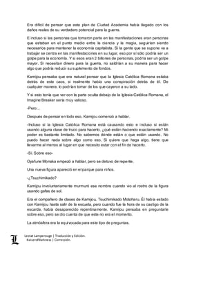 Lestat Lamperouge | Traducción y Edición. 
Kaiserofdarkness | Corrección. 
Era difícil de pensar que este plan de Ciudad Academia había llegado con los 
daños reales de su verdadero potencial para la guerra. 
E incluso si las personas que tomaron parte en las manifestaciones eran personas 
que estaban en el punto medio entre la ciencia y la magia, seguirían siendo 
necesarios para mantener la economía capitalista. Si la gente que se supone va a 
trabajar se centra en las manifestaciones en su lugar, eso por sí sólo podría ser un 
golpe para la economía. Y si esos eran 2 billones de personas, podría ser un golpe 
mayor. Si necesitan dinero para la guerra, no saldrían a su manera para hacer 
algo que podría reducir su suplemento de fondos. 
Kamijou pensaba que era natural pensar que la Iglesia Católica Romana estaba 
detrás de este caos, si realmente había una conspiración detrás de él. De 
cualquier manera, lo podrían tomar de los que cayeron a su lado. 
Y si esto tenía que ver con la parte oculta debajo de la Iglesia Católica Romana, el 
Imagine Breaker sería muy valioso. 
-Pero… 
Después de pensar en todo eso, Kamijou comenzó a hablar. 
-Incluso si la Iglesia Católica Romana está causando esto e incluso si están 
usando alguna clase de truco para hacerlo, ¿qué están haciendo exactamente? Mi 
poder es bastante limitado. No sabemos dónde están o que están usando. No 
puedo hacer nada sobre algo como eso. Si quiere que haga algo, tiene que 
llevarme al menos al lugar en que necesito estar con el fin de hacerlo. 
-Sí. Sobre eso- 
Oyafune Monaka empezó a hablar, pero se detuvo de repente. 
Una nueva figura apareció en el parque para niños. 
-¿Tsuchimikado? 
Kamijou involuntariamente murmuró ese nombre cuando vio al rostro de la figura 
usando gafas de sol. 
Era el compañero de clases de Kamijou, Tsuchimikado Motoharu. Él había estado 
con Kamijou hasta salir de la escuela, pero cuando fue la hora de su castigo de la 
escarda, había desaparecido repentinamente. Kamijou pensaba en preguntarle 
sobre eso, pero se dio cuenta de que este no era el momento. 
La atmósfera era la equivocada para este tipo de preguntas. 
 