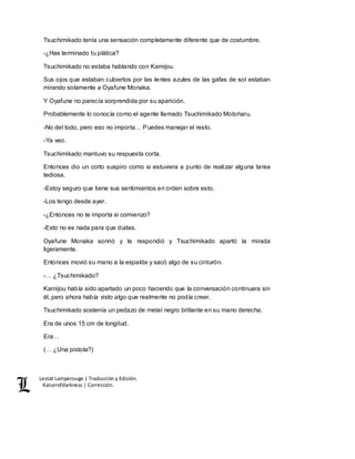 Lestat Lamperouge | Traducción y Edición. 
Kaiserofdarkness | Corrección. 
Tsuchimikado tenía una sensación completamente diferente que de costumbre. 
-¿Has terminado tu plática? 
Tsuchimikado no estaba hablando con Kamijou. 
Sus ojos que estaban cubiertos por las lentes azules de las gafas de sol estaban 
mirando solamente a Oyafune Monaka. 
Y Oyafune no parecía sorprendida por su aparición. 
Probablemente lo conocía como el agente llamado Tsuchimikado Motoharu. 
-No del todo, pero eso no importa… Puedes manejar el resto. 
-Ya veo. 
Tsuchimikado mantuvo su respuesta corta. 
Entonces dio un corto suspiro como si estuviera a punto de realizar alguna tarea 
tediosa. 
-Estoy seguro que tiene sus sentimientos en orden sobre esto. 
-Los tengo desde ayer. 
-¿Entonces no te importa si comienzo? 
-Esto no es nada para que dudes. 
Oyafune Monaka sonrió y le respondió y Tsuchimikado apartó la mirada 
ligeramente. 
Entonces movió su mano a la espalda y sacó algo de su cinturón. 
-… ¿Tsuchimikado? 
Kamijou había sido apartado un poco haciendo que la conversación continuara sin 
él, pero ahora había visto algo que realmente no podía creer. 
Tsuchimikado sostenía un pedazo de metal negro brillante en su mano derecha. 
Era de unos 15 cm de longitud. 
Era… 
(… ¿Una pistola?) 
 