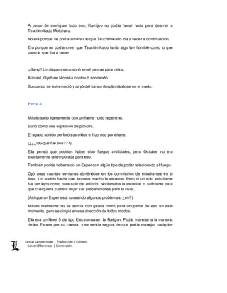 Lestat Lamperouge | Traducción y Edición. 
Kaiserofdarkness | Corrección. 
A pesar de averiguar todo eso, Kamijou no podía hacer nada para detener a 
Tsuchimikado Motoharu. 
No era porque no podía adivinar lo que Tsuchimikado iba a hacer a continuación. 
Era porque no podía creer que Tsuchimikado haría algo tan horrible como lo que 
parecía que iba a hacer. 
¡¡Bang!! Un disparo seco sonó en el parque para niños. 
Aún así, Oyafune Monaka continuó sonriendo. 
Su cuerpo se estremeció y cayó del banco desplomándose en el suelo. 
Parte 6 
Mikoto saltó ligeramente con un fuerte ruido repentino. 
Sonó como una explosión de pólvora. 
El agudo sonido perforó sus oídos e hizo eco por el aire. 
(¿¿¿Qu-qué fue eso???) 
Ella pensó que podrían haber sido fuegos artificiales, pero Octubre no era 
exactamente la temporada para eso. 
También podría haber sido un Esper con algún tipo de poder relacionado al fuego. 
Oyó unas cuantas ventanas abriéndose en los dormitorios de estudiantes en el 
área. Un sonido fuerte que llamaba mucho la atención. Pero ni un solo estudiante 
fue tan lejos como para salir del edificio. No llamaba la atención lo suficiente para 
que cualquiera pudiera dejar sus preparaciones para la cena. 
(Así que un Esper está causando algunos problemas, ¿eh?) 
Mikoto realmente no se sentía con ganas como para ocuparse de eso en este 
momento, pero se dirigió en esa dirección de todos modos. 
Ella era un Nivel 5 de tipo Electromaster, la Railgun. Podía manejar a la mayoría 
de los Espers por su cuenta y se sentía segura de que podía manejar cualquier 
 