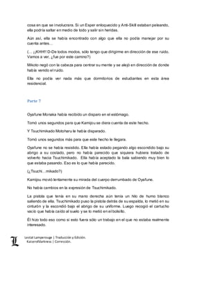 Lestat Lamperouge | Traducción y Edición. 
Kaiserofdarkness | Corrección. 
cosa en que se involucrara. Si un Esper enloquecido y Anti-Skill estaban peleando, 
ella podría saltar en medio de todo y salir sin heridas. 
Aún así, ella se había encontrado con algo que ella no podía manejar por su 
cuenta antes… 
(… ¡¡KHH!! D-De todos modos, sólo tengo que dirigirme en dirección de ese ruido. 
Vamos a ver, ¿fue por este camino?) 
Mikoto negó con la cabeza para centrar su mente y se alejó en dirección de donde 
había venido el ruido. 
Ella no podía ver nada más que dormitorios de estudiantes en esta área 
residencial. 
Parte 7 
Oyafune Monaka había recibido un disparo en el estómago. 
Tomó unos segundos para que Kamijou se diera cuenta de este hecho. 
Y Tsuchimikado Motoharu le había disparado. 
Tomó unos segundos más para que este hecho le llegara. 
Oyafune no se había resistido. Ella había estado pegando algo escondido bajo su 
abrigo a su costado, pero no había parecido que siquiera hubiera tratado de 
volverlo hacia Tsuchimikado. Ella había aceptado la bala sabiendo muy bien lo 
que estaba pasando. Eso es lo que había parecido. 
(¿Tsuchi…mikado?) 
Kamijou movió lentamente su mirada del cuerpo derrumbado de Oyafune. 
No había cambios en la expresión de Tsuchimikado. 
La pistola que tenía en su mano derecha aún tenía un hilo de humo blanco 
saliendo de ella. Tsuchimikado puso la pistola detrás de su espalda, lo metió en su 
cinturón y la escondió bajo el abrigo de su uniforme. Luego recogió el cartucho 
vacío que había caído al suelo y se lo metió en el bolsillo. 
Él hizo todo eso como si esto fuera sólo un trabajo en el que no estaba realmente 
interesado. 
 