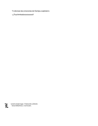 Lestat Lamperouge | Traducción y Edición. 
Kaiserofdarkness | Corrección. 
Y entonces las emociones de Kamijou explotaron. 
-¡¡Tsuchimikadoooooooooo!! 
 
