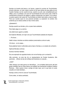 Lestat Lamperouge | Traducción y Edición. 
Kaiserofdarkness | Corrección. 
Kamijou se levanto del banco a la fuerza y agarró la camisa de Tsuchimikado. 
Incluso entonces, no hubo ningún cambio en los ojos detrás de esas gafas de sol. 
Cuando Kamijou se dio cuenta de eso, apretó su puño casi completamente por 
reflejo y dio un puñetazo a la cara de Tsuchimikado tan duro como pudo. Sintió la 
característica sensación de golpear a alguien disparando sus dedos y la muñeca. 
La parte superior del cuerpo de Tsuchimikado se dobló hacia atrás y cayó al suelo. 
Pero aun cuando cayó en una posición sentado, su expresión no cambió. Era 
evidente que no había sentido el más mínimo daño. 
(¡¡Bastardo!!) 
Kamijou apretó sus dientes y dio un paso hacia adelante. 
Pero había algo en su camino. 
Una débil mano agarró su tobillo. 
Era Oyafune Monaka, la mujer a la que Tsuchimikado acababa de disparar. 
-…Por favor… 
Habló incluso mientras sus labios estaban presionados contra el suelo. 
-Por favor…no lo culpes… 
Esas palabras fueron suficientes para arrojar a Kamijou a un estado de confusión. 
Oyafune Monaka continuó. 
Sonreía mientras hablaba. 
Era una expresión de agradecimiento a la ira de Kamijou por su situación. 
-Mis acciones…no eran las de un representante de Ciudad Academia…Mis 
opiniones… difieren de las de la Mesa de Directores en conjunto… 
-¿Qué? 
-Ellos desean que está guerra se intensifique…y la completa destrucción del otro 
grupo científico que se hace llamar una religión que representa la Iglesia Católica 
Romana… Ellos quieren tomar ventaja de este caos, por lo que esto no sería 
resuelto con tanta facilidad… 
Kamijou volvió a mirar la cara de Tsuchimikado. 
Como antes, no había cambiado. 
 